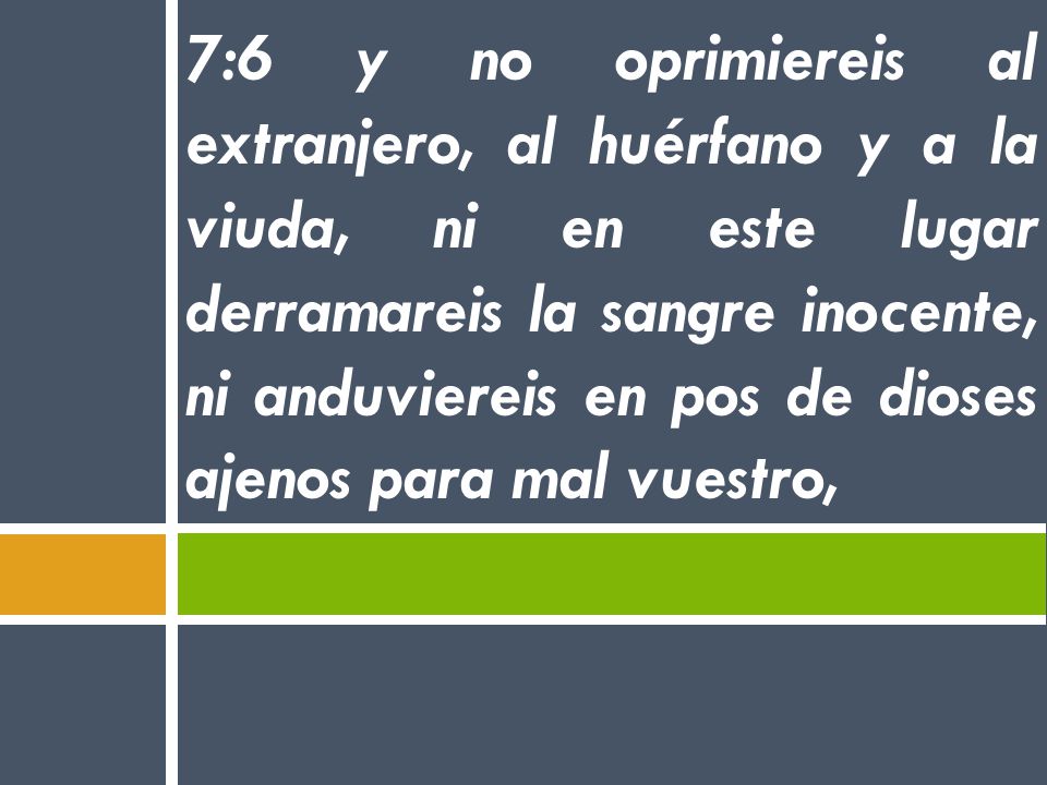 7:6 y no oprimiereis al extranjero, al huérfano y a la viuda, ni en este lugar derramareis la sangre inocente, ni anduviereis en pos de dioses ajenos para mal vuestro,