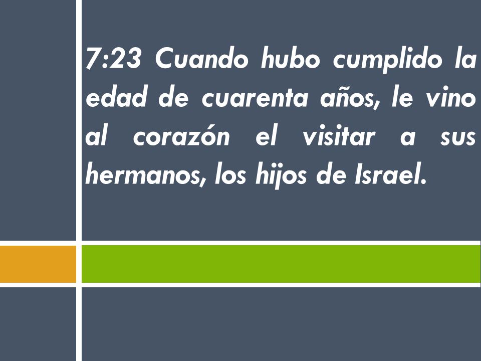 7:23 Cuando hubo cumplido la edad de cuarenta años, le vino al corazón el visitar a sus hermanos, los hijos de Israel.