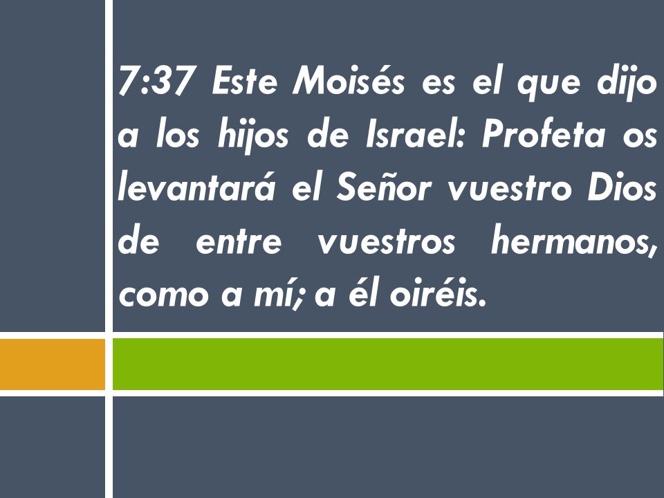 7:37 Este Moisés es el que dijo a los hijos de Israel: Profeta os levantará el Señor vuestro Dios de entre vuestros hermanos, como a mí; a él oiréis.