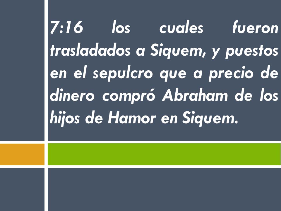 7:16 los cuales fueron trasladados a Siquem, y puestos en el sepulcro que a precio de dinero compró Abraham de los hijos de Hamor en Siquem.