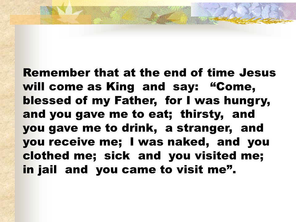 Remember that at the end of time Jesus will come as King and say: Come, blessed of my Father, for I was hungry, and you gave me to eat; thirsty, and you gave me to drink, a stranger, and you receive me; I was naked, and you clothed me; sick and you visited me; in jail and you came to visit me .