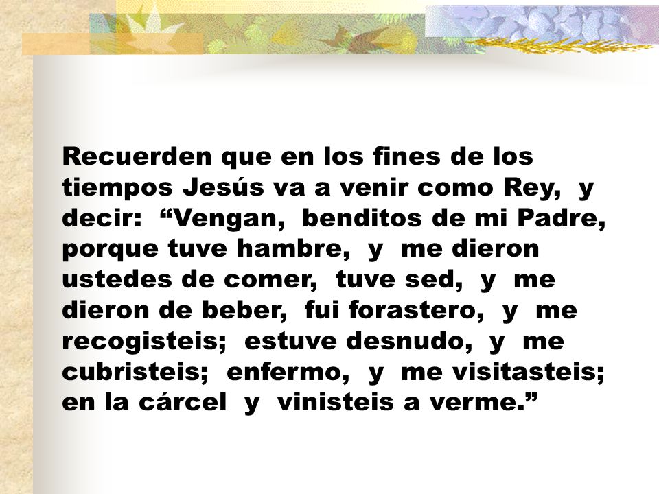 Recuerden que en los fines de los tiempos Jesús va a venir como Rey, y decir: Vengan, benditos de mi Padre, porque tuve hambre, y me dieron ustedes de comer, tuve sed, y me dieron de beber, fui forastero, y me recogisteis; estuve desnudo, y me cubristeis; enfermo, y me visitasteis; en la cárcel y vinisteis a verme.