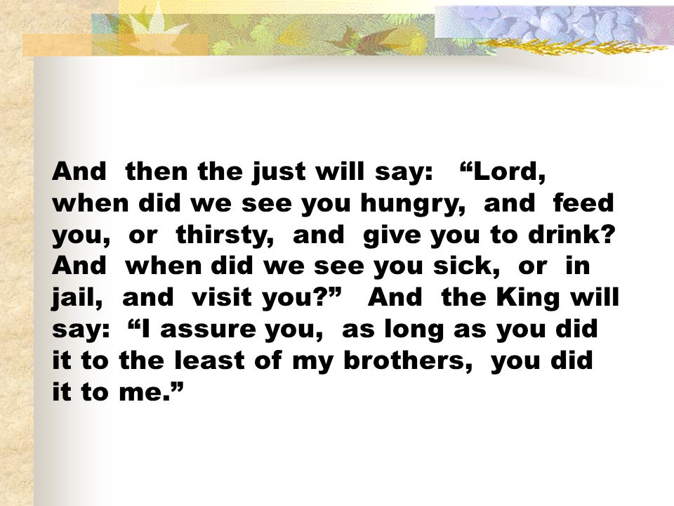 And then the just will say: Lord, when did we see you hungry, and feed you, or thirsty, and give you to drink.