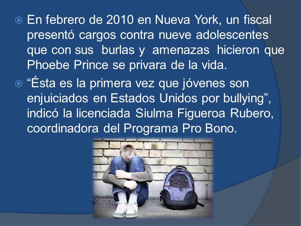En febrero de 2010 en Nueva York, un fiscal presentó cargos contra nueve adolescentes que con sus burlas y amenazas hicieron que Phoebe Prince se privara de la vida.