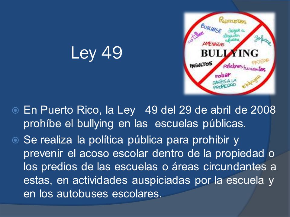 Ley 49 En Puerto Rico, la Ley 49 del 29 de abril de 2008 prohíbe el bullying en las escuelas públicas.