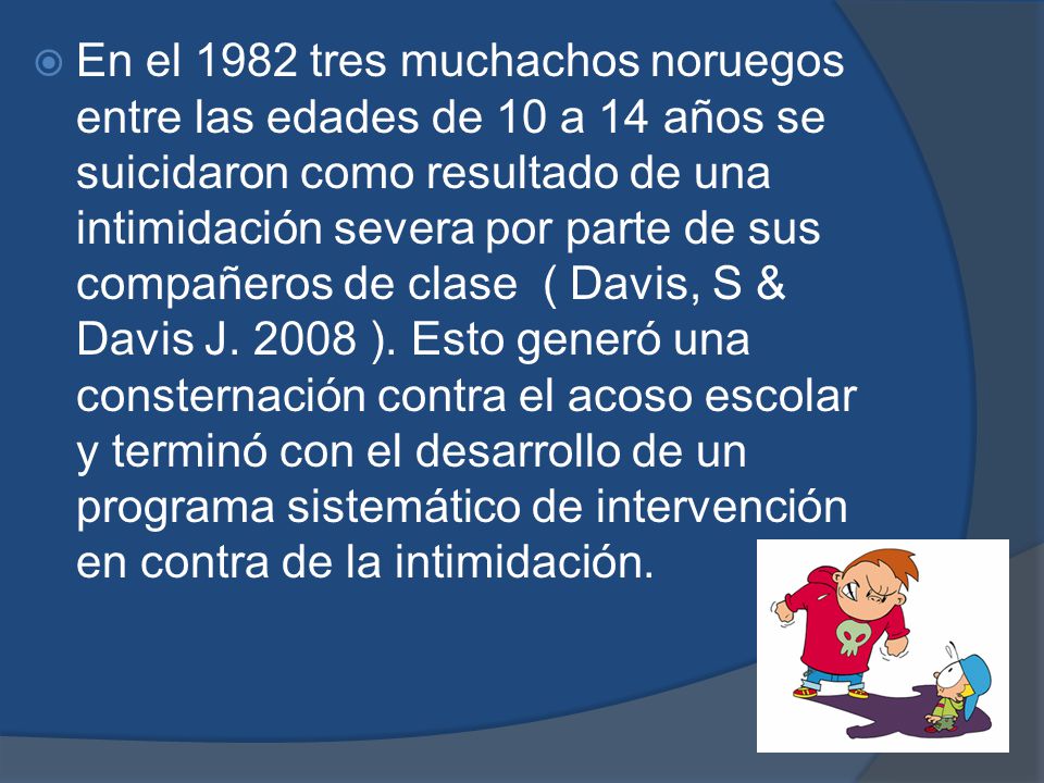 En el 1982 tres muchachos noruegos entre las edades de 10 a 14 años se suicidaron como resultado de una intimidación severa por parte de sus compañeros de clase ( Davis, S & Davis J.