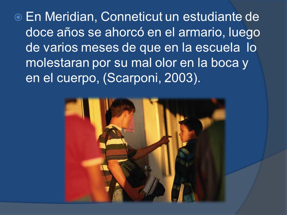 En Meridian, Conneticut un estudiante de doce años se ahorcó en el armario, luego de varios meses de que en la escuela lo molestaran por su mal olor en la boca y en el cuerpo, (Scarponi, 2003).