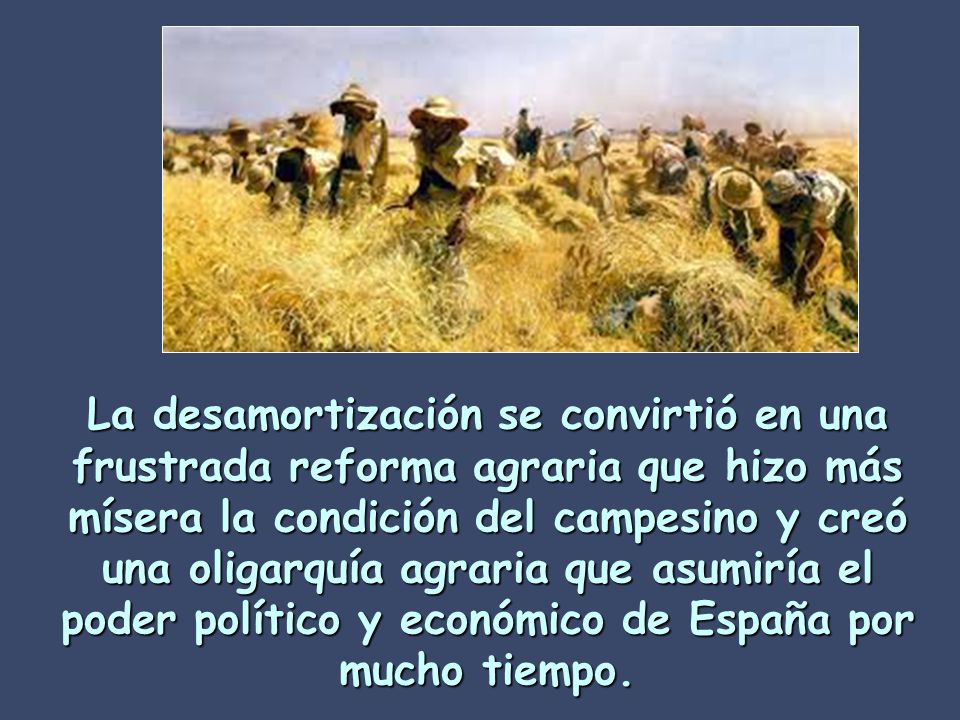 La desamortización se convirtió en una frustrada reforma agraria que hizo más mísera la condición del campesino y creó una oligarquía agraria que asumiría el poder político y económico de España por mucho tiempo.