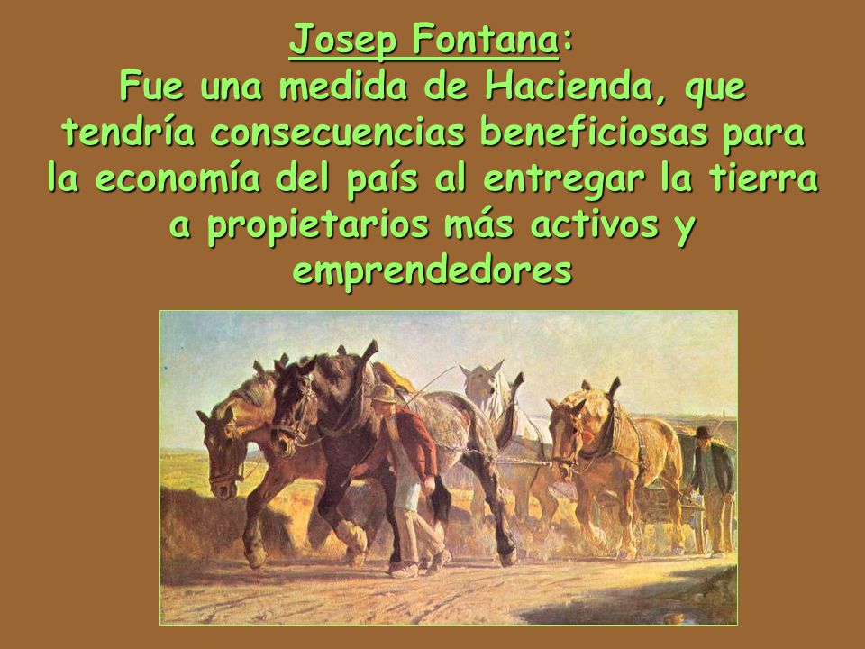 Josep Fontana: Fue una medida de Hacienda, que tendría consecuencias beneficiosas para la economía del país al entregar la tierra a propietarios más activos y emprendedores