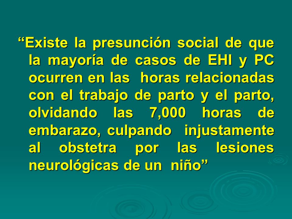 Existe la presunción social de que la mayoría de casos de EHI y PC ocurren en las horas relacionadas con el trabajo de parto y el parto, olvidando las 7,000 horas de embarazo, culpando injustamente al obstetra por las lesiones neurológicas de un niño