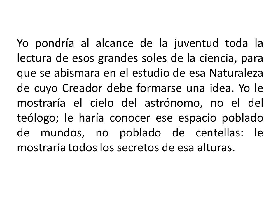 Yo pondría al alcance de la juventud toda la lectura de esos grandes soles de la ciencia, para que se abismara en el estudio de esa Naturaleza de cuyo Creador debe formarse una idea.