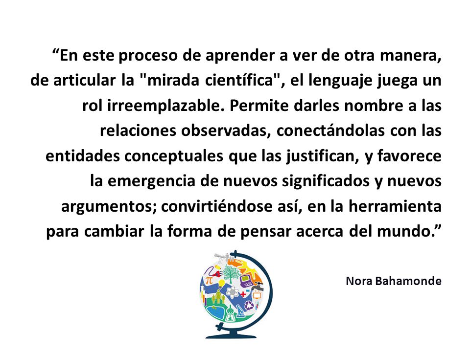 En este proceso de aprender a ver de otra manera, de articular la mirada científica , el lenguaje juega un rol irreemplazable. Permite darles nombre a las relaciones observadas, conectándolas con las entidades conceptuales que las justifican, y favorece la emergencia de nuevos significados y nuevos argumentos; convirtiéndose así, en la herramienta para cambiar la forma de pensar acerca del mundo.