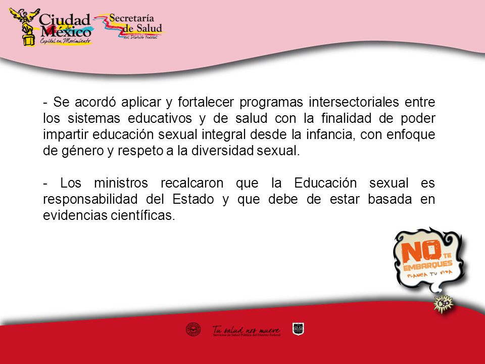 - Se acordó aplicar y fortalecer programas intersectoriales entre los sistemas educativos y de salud con la finalidad de poder impartir educación sexual integral desde la infancia, con enfoque de género y respeto a la diversidad sexual.