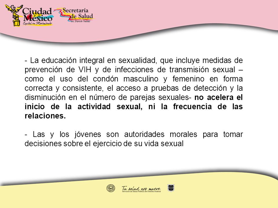 - La educación integral en sexualidad, que incluye medidas de prevención de VIH y de infecciones de transmisión sexual –como el uso del condón masculino y femenino en forma correcta y consistente, el acceso a pruebas de detección y la disminución en el número de parejas sexuales- no acelera el inicio de la actividad sexual, ni la frecuencia de las relaciones.