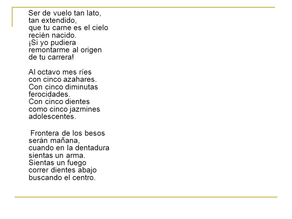 Ser de vuelo tan lato, tan extendido, que tu carne es el cielo recién nacido. ¡Si yo pudiera remontarme al origen de tu carrera! Al octavo mes ríes con cinco azahares. Con cinco diminutas ferocidades. Con cinco dientes como cinco jazmines adolescentes.