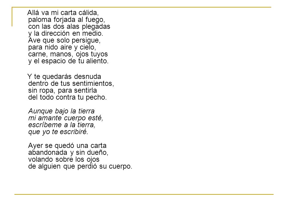 Allá va mi carta cálida, paloma forjada al fuego, con las dos alas plegadas y la dirección en medio. Ave que solo persigue, para nido aire y cielo, carne, manos, ojos tuyos y el espacio de tu aliento.