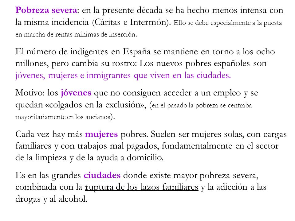 Pobreza severa: en la presente década se ha hecho menos intensa con la misma incidencia (Cáritas e Intermón). Ello se debe especialmente a la puesta en marcha de rentas mínimas de inserción.