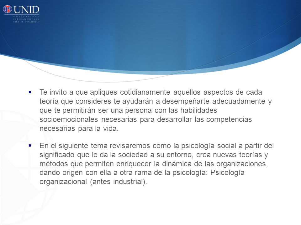Te invito a que apliques cotidianamente aquellos aspectos de cada teoría que consideres te ayudarán a desempeñarte adecuadamente y que te permitirán ser una persona con las habilidades socioemocionales necesarias para desarrollar las competencias necesarias para la vida.