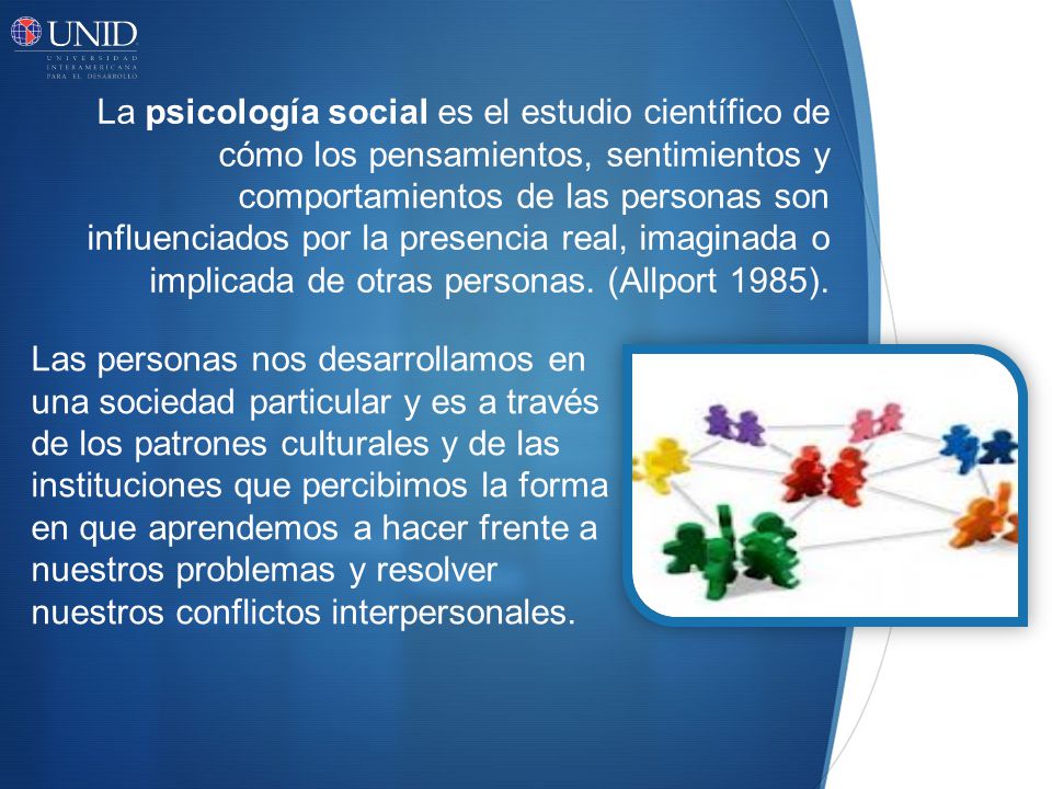 La psicología social es el estudio científico de cómo los pensamientos, sentimientos y comportamientos de las personas son influenciados por la presencia real, imaginada o implicada de otras personas. (Allport 1985).