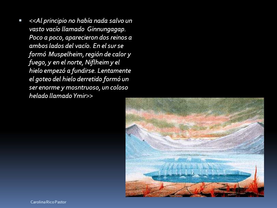 <<Al principio no había nada salvo un vasto vacío llamado Ginnungagap. Poco a poco, aparecieron dos reinos a ambos lados del vacío. En el sur se formó Muspelheim, región de calor y fuego, y en el norte, Niflheim y el hielo empezó a fundirse. Lentamente el goteo del hielo derretido formó un ser enorme y mosntruoso, un coloso helado llamado Ymir>>