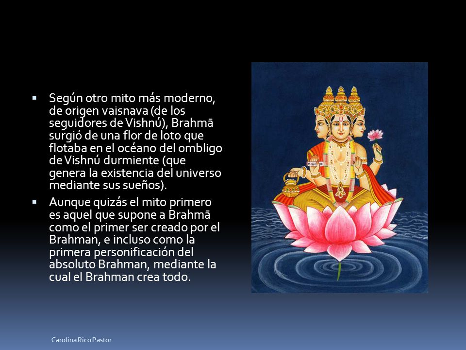 Según otro mito más moderno, de origen vaisnava (de los seguidores de Vishnú), Brahmā surgió de una flor de loto que flotaba en el océano del ombligo de Vishnú durmiente (que genera la existencia del universo mediante sus sueños).