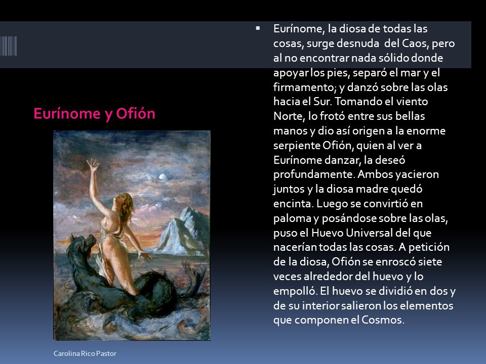 Eurínome, la diosa de todas las cosas, surge desnuda del Caos, pero al no encontrar nada sólido donde apoyar los pies, separó el mar y el firmamento; y danzó sobre las olas hacia el Sur. Tomando el viento Norte, lo frotó entre sus bellas manos y dio así origen a la enorme serpiente Ofión, quien al ver a Eurínome danzar, la deseó profundamente. Ambos yacieron juntos y la diosa madre quedó encinta. Luego se convirtió en paloma y posándose sobre las olas, puso el Huevo Universal del que nacerían todas las cosas. A petición de la diosa, Ofión se enroscó siete veces alrededor del huevo y lo empolló. El huevo se dividió en dos y de su interior salieron los elementos que componen el Cosmos.