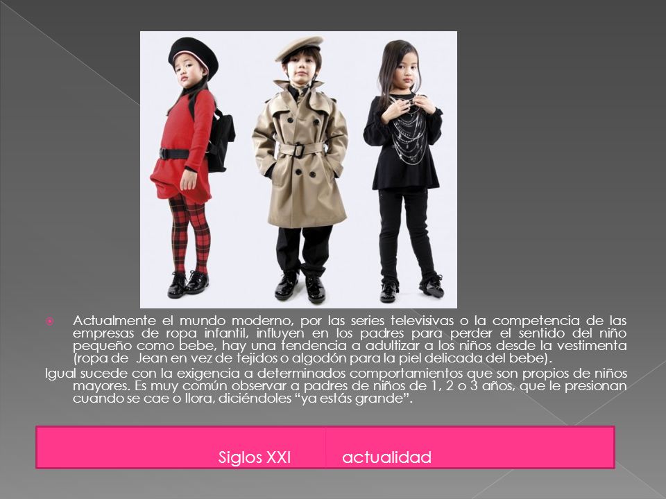 Actualmente el mundo moderno, por las series televisivas o la competencia de las empresas de ropa infantil, influyen en los padres para perder el sentido del niño pequeño como bebe, hay una tendencia a adultizar a los niños desde la vestimenta (ropa de Jean en vez de tejidos o algodón para la piel delicada del bebe).