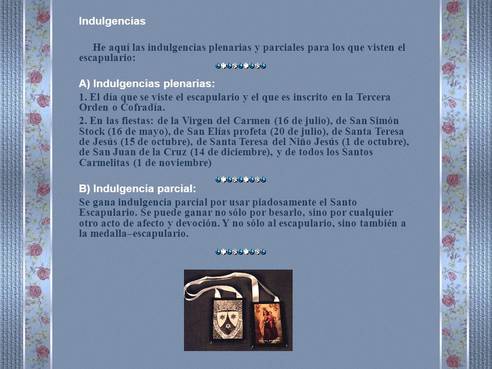 Indulgencias He aquí las indulgencias plenarias y parciales para los que visten el escapulario: A) Indulgencias plenarias: