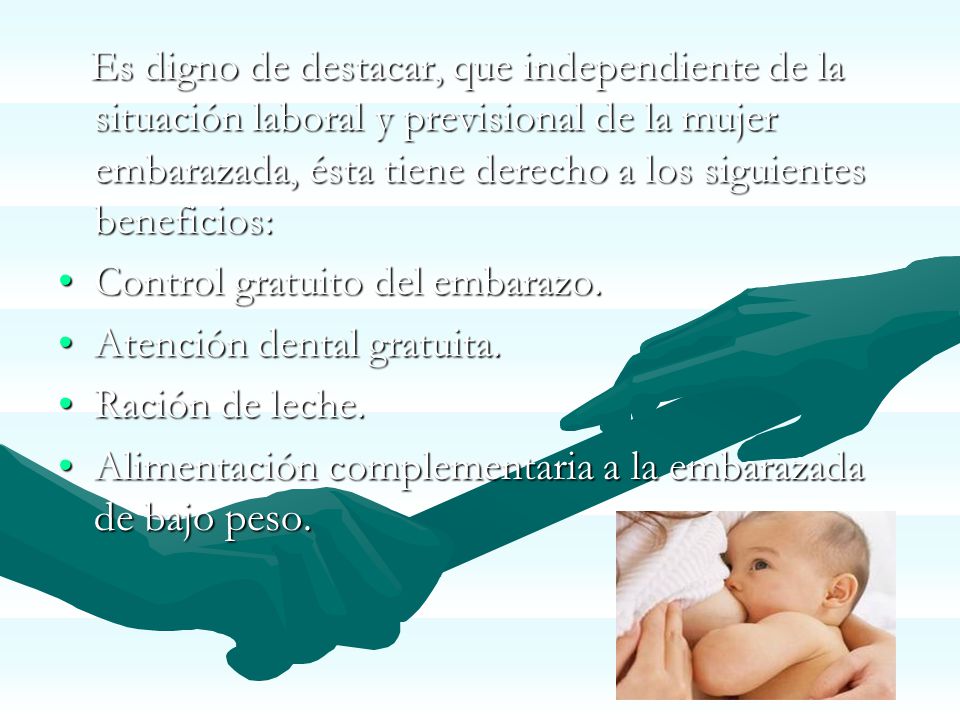 Es digno de destacar, que independiente de la situación laboral y previsional de la mujer embarazada, ésta tiene derecho a los siguientes beneficios: