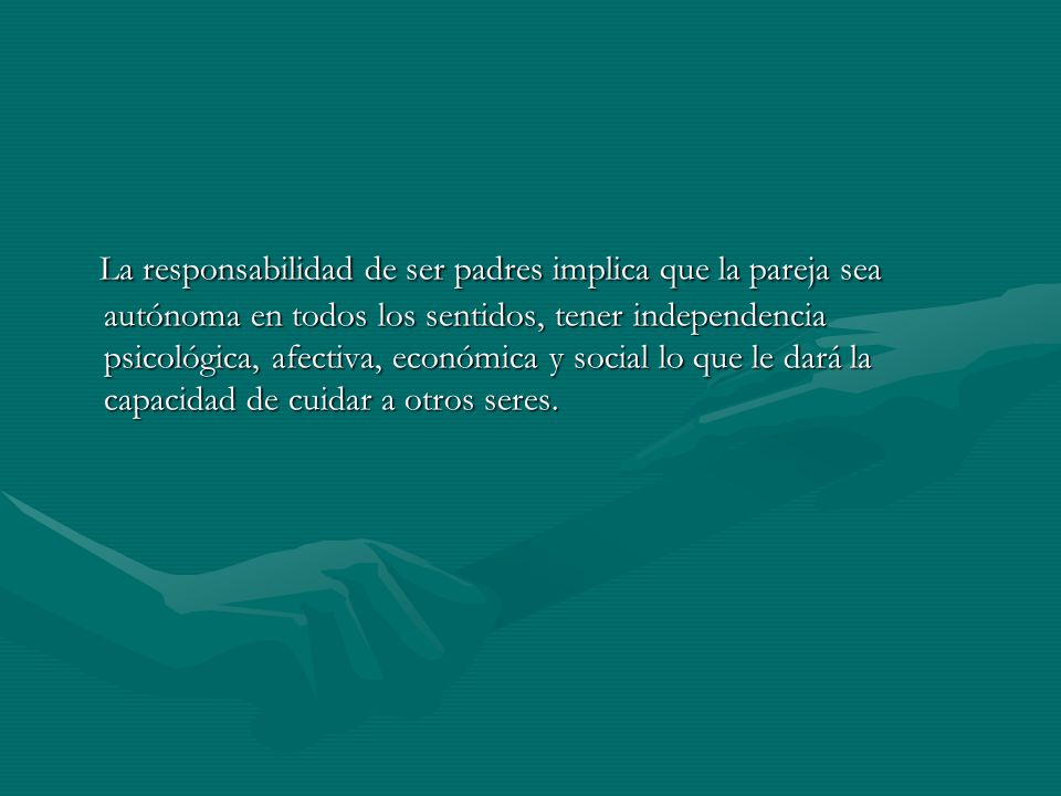 La responsabilidad de ser padres implica que la pareja sea autónoma en todos los sentidos, tener independencia psicológica, afectiva, económica y social lo que le dará la capacidad de cuidar a otros seres.