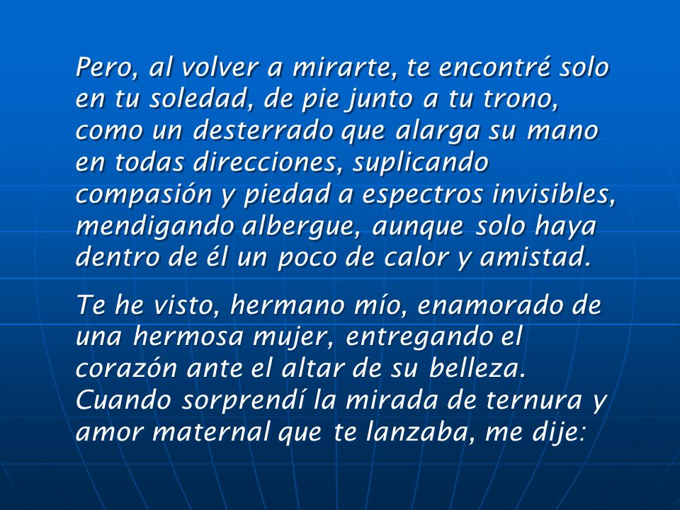 Pero, al volver a mirarte, te encontré solo en tu soledad, de pie junto a tu trono, como un desterrado que alarga su mano en todas direcciones, suplicando compasión y piedad a espectros invisibles, mendigando albergue, aunque solo haya dentro de él un poco de calor y amistad.