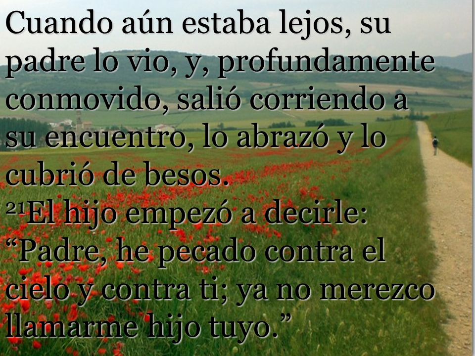 Cuando aún estaba lejos, su padre lo vio, y, profundamente conmovido, salió corriendo a su encuentro, lo abrazó y lo cubrió de besos.