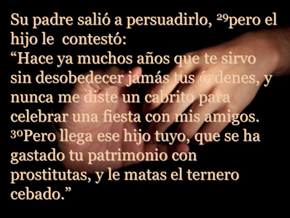 Su padre salió a persuadirlo, 29pero el hijo le contestó: Hace ya muchos años que te sirvo sin desobedecer jamás tus órdenes, y nunca me diste un cabrito para celebrar una fiesta con mis amigos.