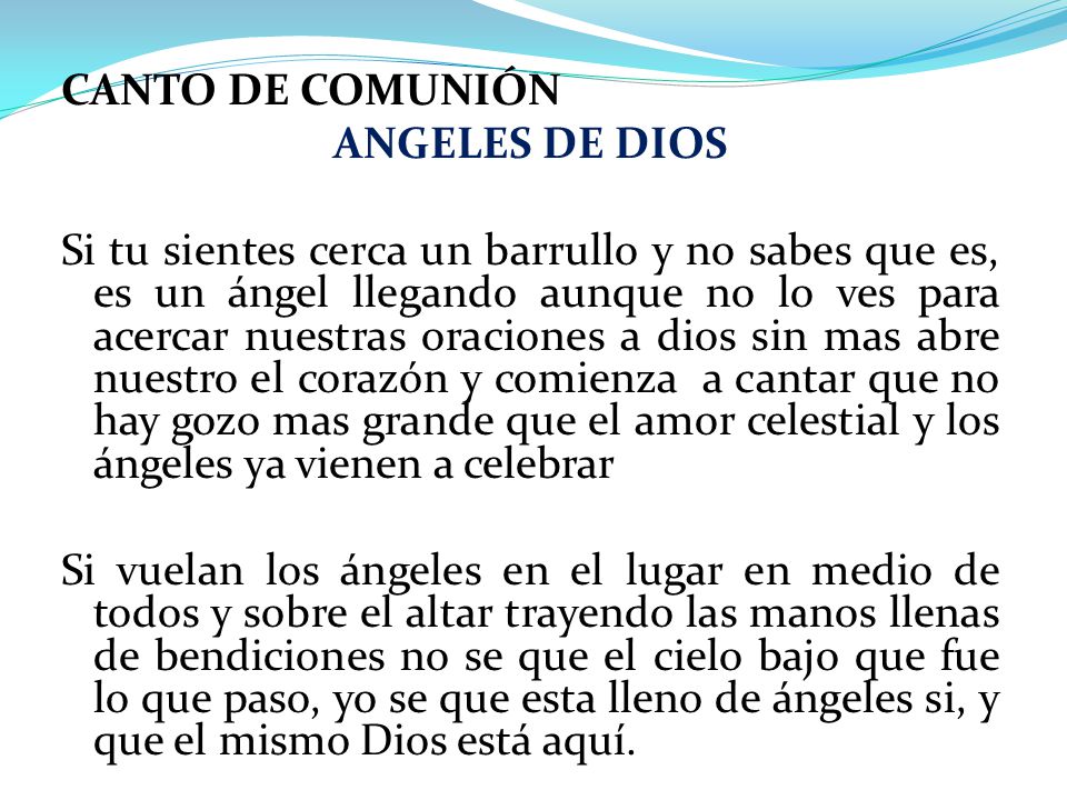 CANTO DE COMUNIÓN ANGELES DE DIOS Si tu sientes cerca un barrullo y no sabes que es, es un ángel llegando aunque no lo ves para acercar nuestras oraciones a dios sin mas abre nuestro el corazón y comienza a cantar que no hay gozo mas grande que el amor celestial y los ángeles ya vienen a celebrar Si vuelan los ángeles en el lugar en medio de todos y sobre el altar trayendo las manos llenas de bendiciones no se que el cielo bajo que fue lo que paso, yo se que esta lleno de ángeles si, y que el mismo Dios está aquí.