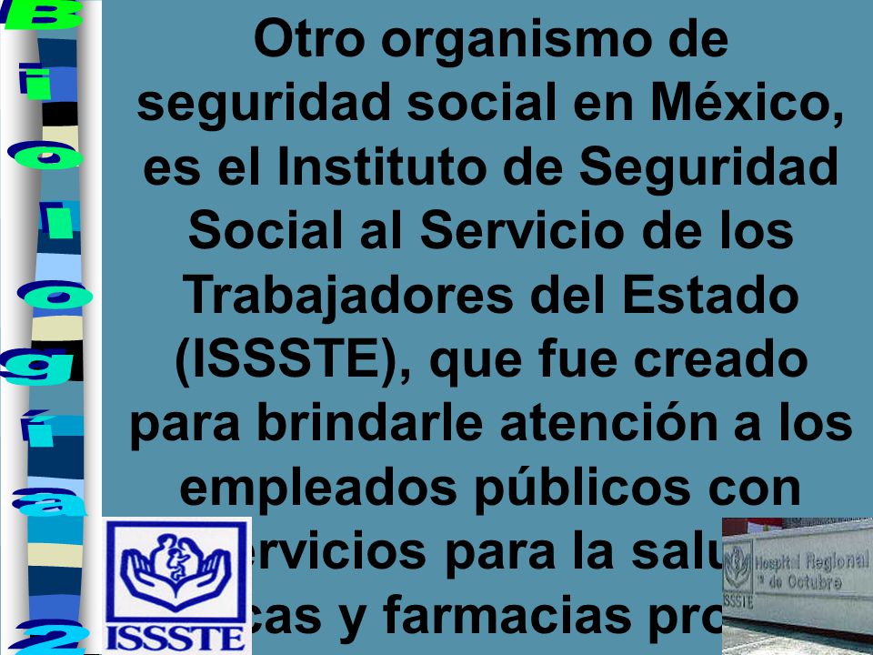 Otro organismo de seguridad social en México, es el Instituto de Seguridad Social al Servicio de los Trabajadores del Estado (ISSSTE), que fue creado para brindarle atención a los empleados públicos con servicios para la salud, clínicas y farmacias propias.