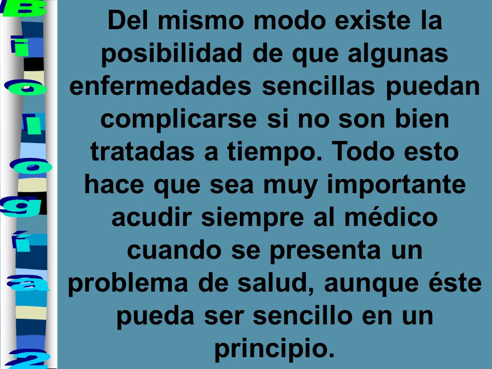 Del mismo modo existe la posibilidad de que algunas enfermedades sencillas puedan complicarse si no son bien tratadas a tiempo. Todo esto hace que sea muy importante acudir siempre al médico cuando se presenta un problema de salud, aunque éste pueda ser sencillo en un principio.