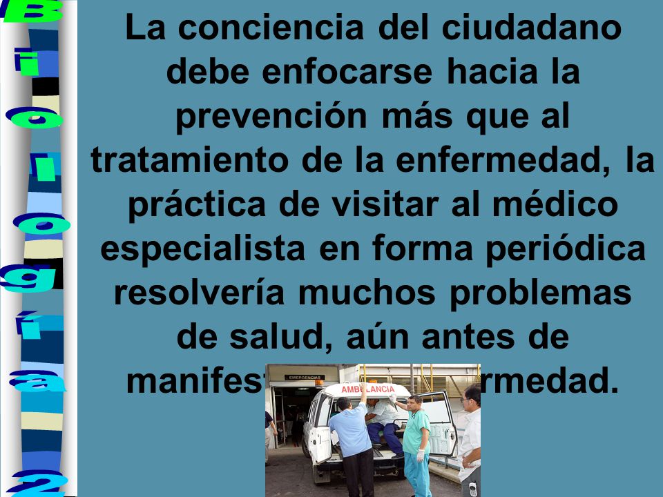 La conciencia del ciudadano debe enfocarse hacia la prevención más que al tratamiento de la enfermedad, la práctica de visitar al médico especialista en forma periódica resolvería muchos problemas de salud, aún antes de manifestarse la enfermedad.