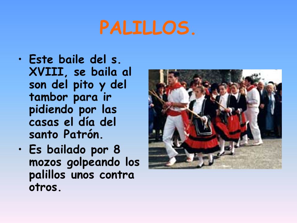 PALILLOS. Este baile del s. XVIII, se baila al son del pito y del tambor para ir pidiendo por las casas el día del santo Patrón.