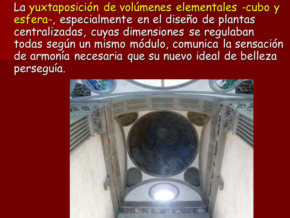 La yuxtaposición de volúmenes elementales -cubo y esfera-, especialmente en el diseño de plantas centralizadas, cuyas dimensiones se regulaban todas según un mismo módulo, comunica la sensación de armonía necesaria que su nuevo ideal de belleza perseguía.