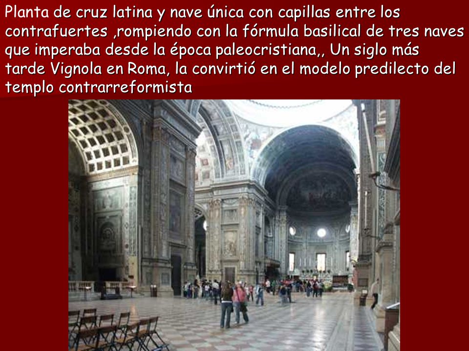 Planta de cruz latina y nave única con capillas entre los contrafuertes ,rompiendo con la fórmula basilical de tres naves que imperaba desde la época paleocristiana,, Un siglo más tarde Vignola en Roma, la convirtió en el modelo predilecto del templo contrarreformista