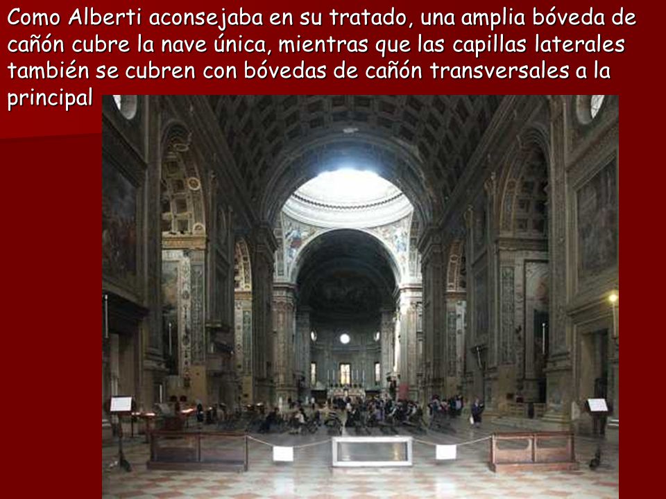 Como Alberti aconsejaba en su tratado, una amplia bóveda de cañón cubre la nave única, mientras que las capillas laterales también se cubren con bóvedas de cañón transversales a la principal