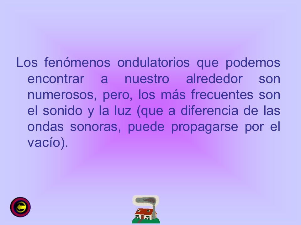 Los fenómenos ondulatorios que podemos encontrar a nuestro alrededor son numerosos, pero, los más frecuentes son el sonido y la luz (que a diferencia de las ondas sonoras, puede propagarse por el vacío).