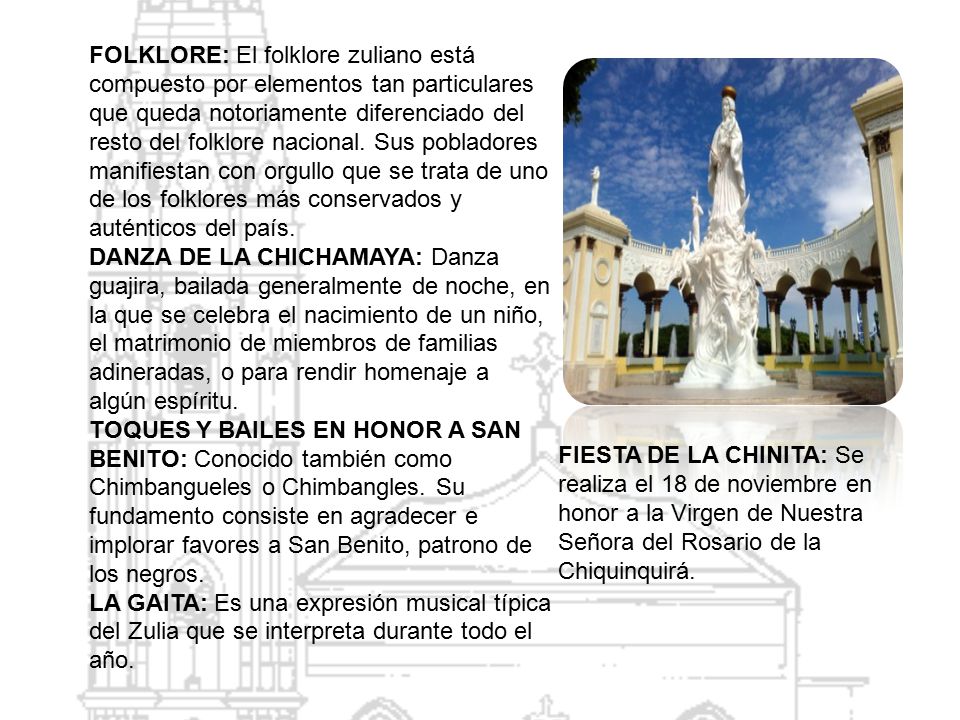 FOLKLORE: El folklore zuliano está compuesto por elementos tan particulares que queda notoriamente diferenciado del resto del folklore nacional. Sus pobladores manifiestan con orgullo que se trata de uno de los folklores más conservados y auténticos del país.