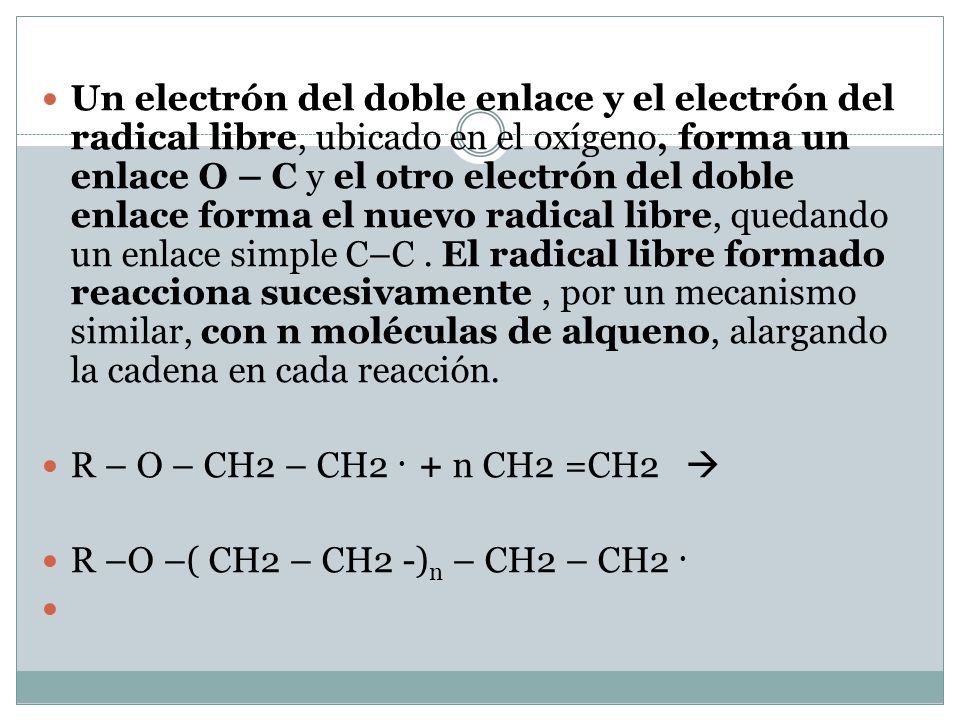 Un electrón del doble enlace y el electrón del radical libre, ubicado en el oxígeno, forma un enlace O – C y el otro electrón del doble enlace forma el nuevo radical libre, quedando un enlace simple C–C . El radical libre formado reacciona sucesivamente , por un mecanismo similar, con n moléculas de alqueno, alargando la cadena en cada reacción.