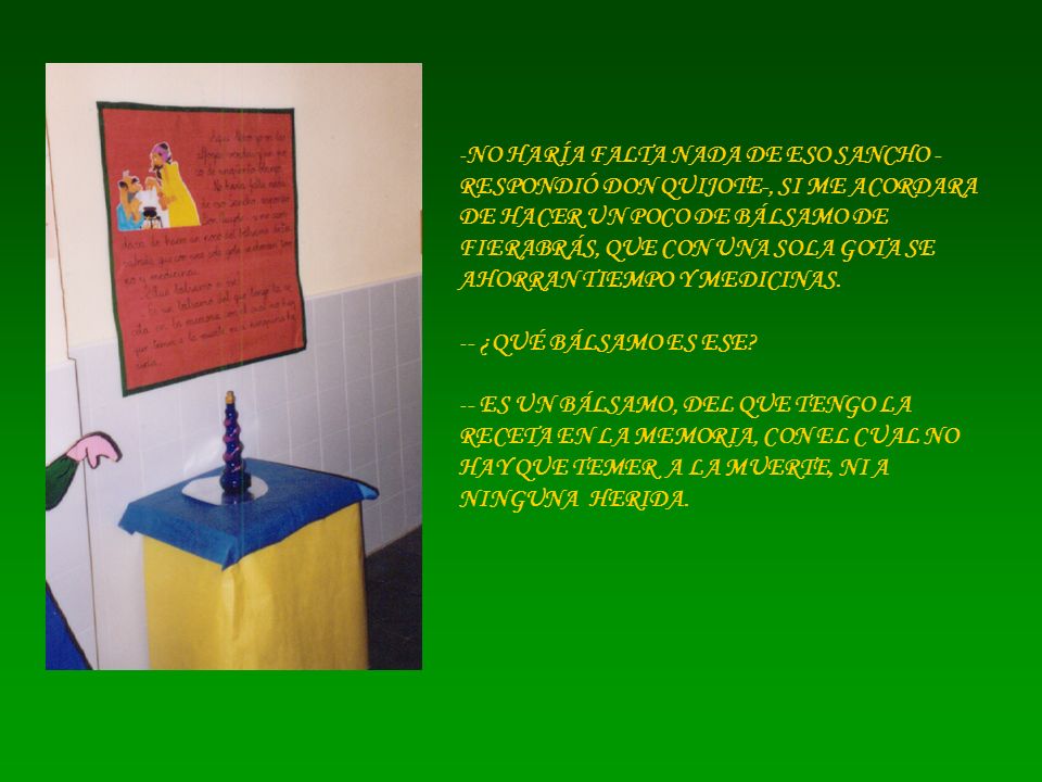 NO HARÍA FALTA NADA DE ESO SANCHO -RESPONDIÓ DON QUIJOTE-, SI ME ACORDARA DE HACER UN POCO DE BÁLSAMO DE FIERABRÁS, QUE CON UNA SOLA GOTA SE AHORRAN TIEMPO Y MEDICINAS.