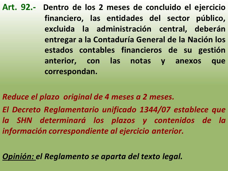 Art Dentro de los 2 meses de concluido el ejercicio financiero, las entidades del sector público, excluida la administración central, deberán entregar a la Contaduría General de la Nación los estados contables financieros de su gestión anterior, con las notas y anexos que correspondan.