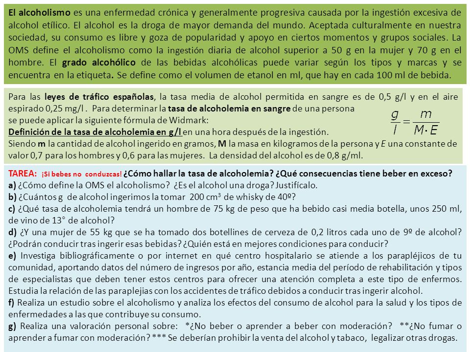 El alcoholismo es una enfermedad crónica y generalmente progresiva causada por la ingestión excesiva de alcohol etílico. El alcohol es la droga de mayor demanda del mundo. Aceptada culturalmente en nuestra sociedad, su consumo es libre y goza de popularidad y apoyo en ciertos momentos y grupos sociales. La OMS define el alcoholismo como la ingestión diaria de alcohol superior a 50 g en la mujer y 70 g en el hombre. El grado alcohólico de las bebidas alcohólicas puede variar según los tipos y marcas y se encuentra en la etiqueta. Se define como el volumen de etanol en ml, que hay en cada 100 ml de bebida.