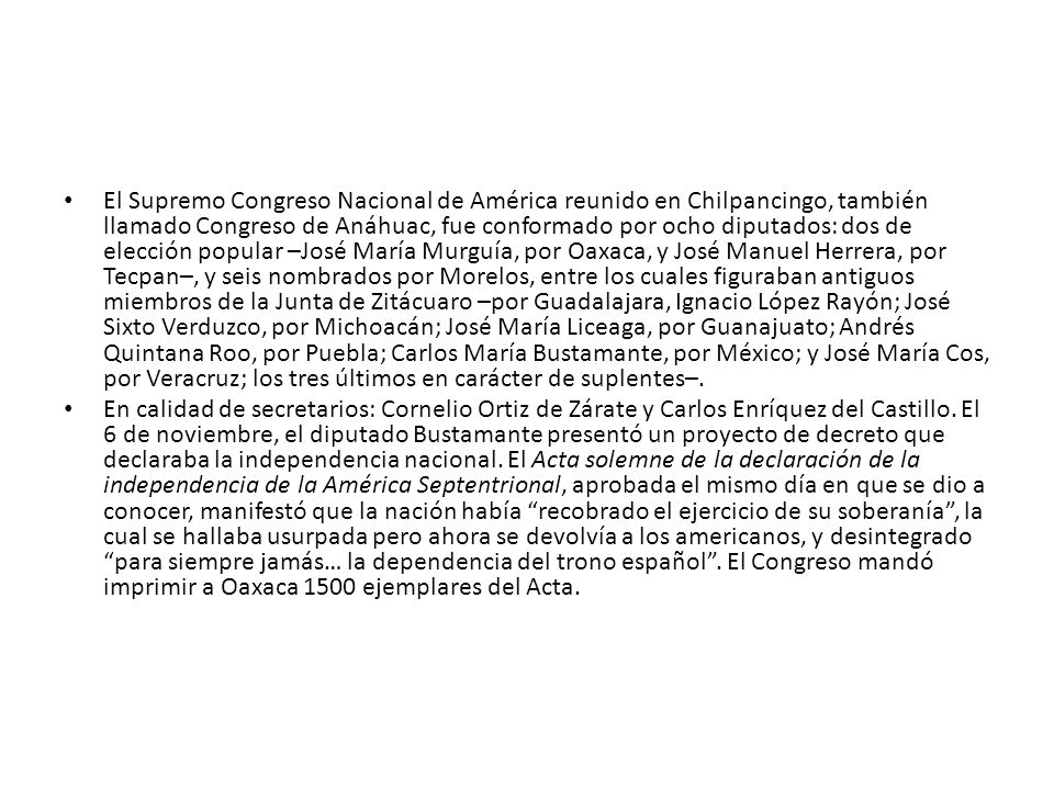El Supremo Congreso Nacional de América reunido en Chilpancingo, también llamado Congreso de Anáhuac, fue conformado por ocho diputados: dos de elección popular –José María Murguía, por Oaxaca, y José Manuel Herrera, por Tecpan–, y seis nombrados por Morelos, entre los cuales figuraban antiguos miembros de la Junta de Zitácuaro –por Guadalajara, Ignacio López Rayón; José Sixto Verduzco, por Michoacán; José María Liceaga, por Guanajuato; Andrés Quintana Roo, por Puebla; Carlos María Bustamante, por México; y José María Cos, por Veracruz; los tres últimos en carácter de suplentes–.