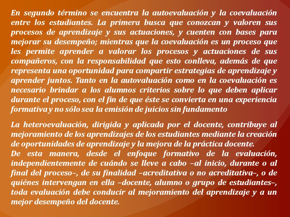 En segundo término se encuentra la autoevaluación y la coevaluación entre los estudiantes. La primera busca que conozcan y valoren sus procesos de aprendizaje y sus actuaciones, y cuenten con bases para mejorar su desempeño; mientras que la coevaluación es un proceso que les permite aprender a valorar los procesos y actuaciones de sus compañeros, con la responsabilidad que esto conlleva, además de que representa una oportunidad para compartir estrategias de aprendizaje y aprender juntos. Tanto en la autovaluación como en la coevaluación es necesario brindar a los alumnos criterios sobre lo que deben aplicar durante el proceso, con el fin de que éste se convierta en una experiencia formativa y no sólo sea la emisión de juicios sin fundamento