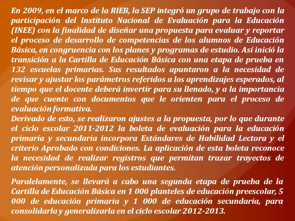 En 2009, en el marco de la RIEB, la SEP integró un grupo de trabajo con la participación del Instituto Nacional de Evaluación para la Educación (INEE) con la finalidad de diseñar una propuesta para evaluar y reportar el proceso de desarrollo de competencias de los alumnos de Educación Básica, en congruencia con los planes y programas de estudio. Así inició la transición a la Cartilla de Educación Básica con una etapa de prueba en 132 escuelas primarias. Sus resultados apuntaron a la necesidad de revisar y ajustar los parámetros referidos a los aprendizajes esperados, al tiempo que el docente deberá invertir para su llenado, y a la importancia de que cuente con documentos que le orienten para el proceso de evaluación formativa.